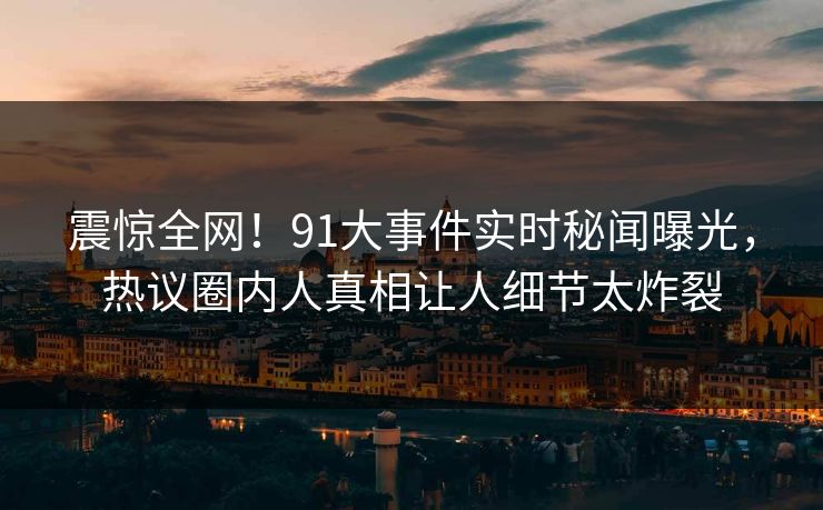 震惊全网！91大事件实时秘闻曝光，热议圈内人真相让人细节太炸裂
