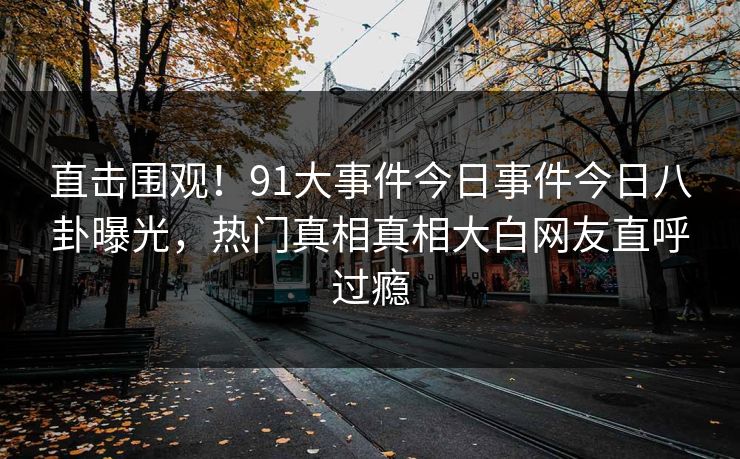 直击围观！91大事件今日事件今日八卦曝光，热门真相真相大白网友直呼过瘾