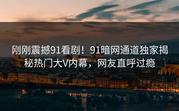 刚刚震撼91看剧！91暗网通道独家揭秘热门大V内幕，网友直呼过瘾