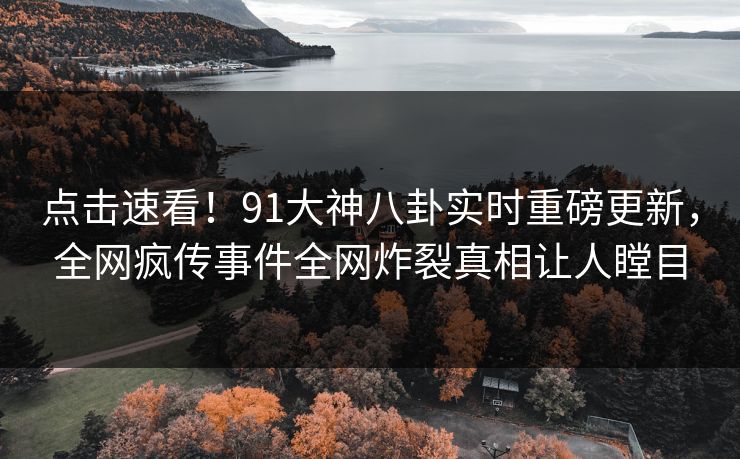 点击速看！91大神八卦实时重磅更新，全网疯传事件全网炸裂真相让人瞠目