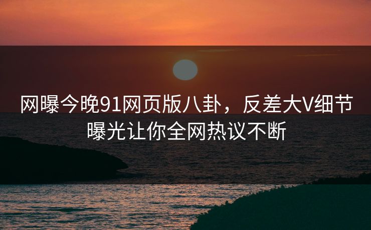 网曝今晚91网页版八卦，反差大V细节曝光让你全网热议不断
