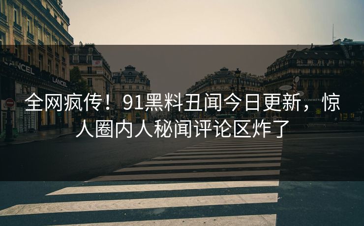 全网疯传！91黑料丑闻今日更新，惊人圈内人秘闻评论区炸了
