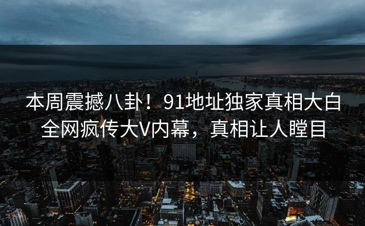 本周震撼八卦！91地址独家真相大白全网疯传大V内幕，真相让人瞠目
