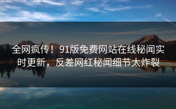 全网疯传！91版免费网站在线秘闻实时更新，反差网红秘闻细节太炸裂
