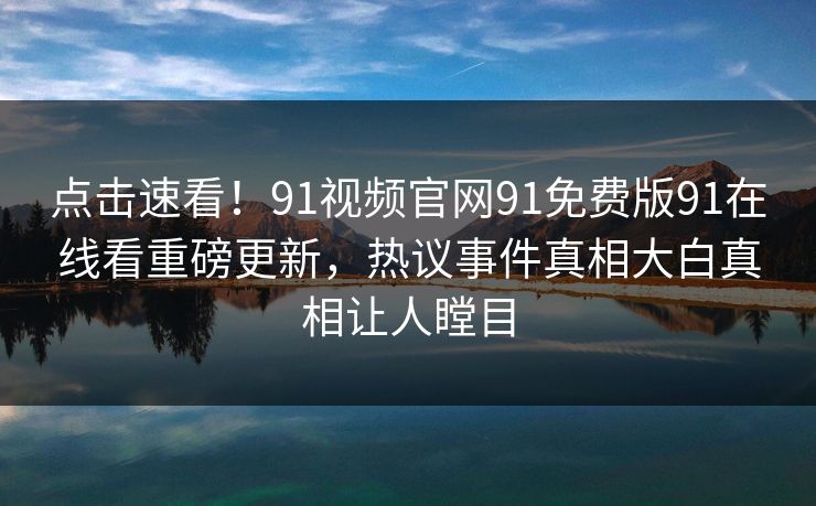 点击速看！91视频官网91免费版91在线看重磅更新，热议事件真相大白真相让人瞠目