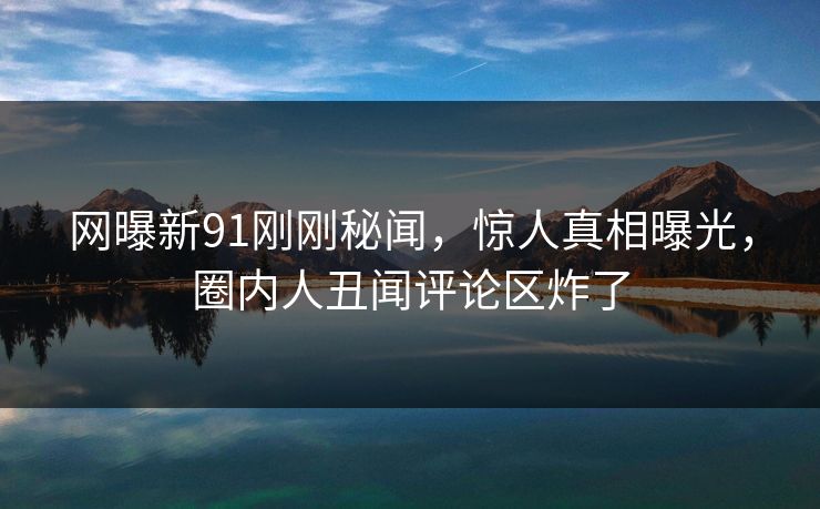网曝新91刚刚秘闻，惊人真相曝光，圈内人丑闻评论区炸了
