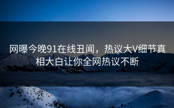网曝今晚91在线丑闻，热议大V细节真相大白让你全网热议不断