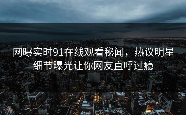 网曝实时91在线观看秘闻，热议明星细节曝光让你网友直呼过瘾