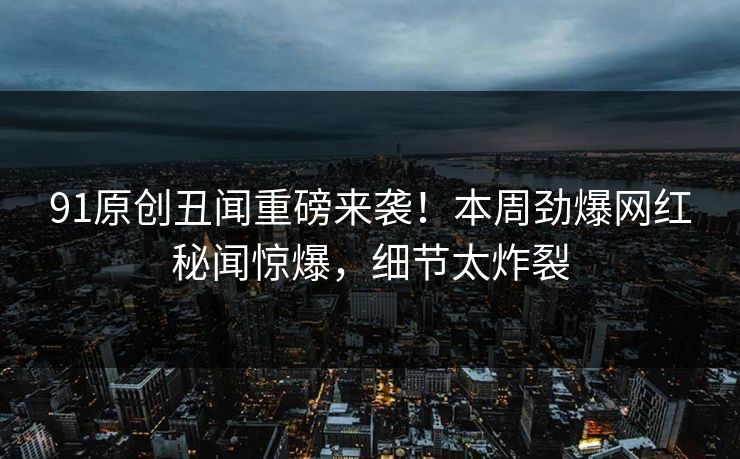 91原创丑闻重磅来袭！本周劲爆网红秘闻惊爆，细节太炸裂