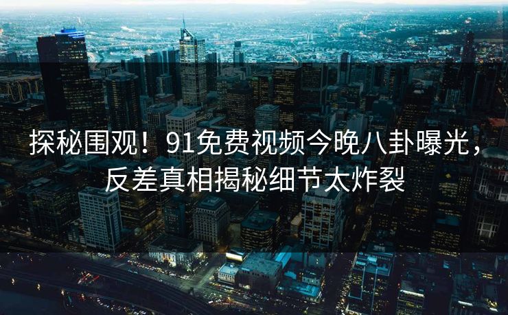 探秘围观！91免费视频今晚八卦曝光，反差真相揭秘细节太炸裂