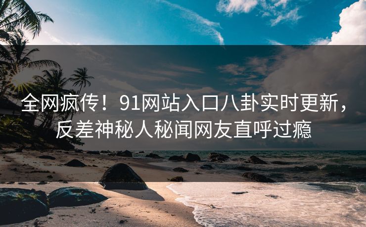 全网疯传！91网站入口八卦实时更新，反差神秘人秘闻网友直呼过瘾