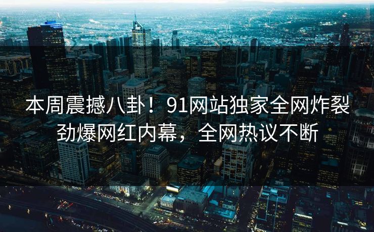 本周震撼八卦！91网站独家全网炸裂劲爆网红内幕，全网热议不断