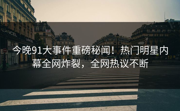 今晚91大事件重磅秘闻！热门明星内幕全网炸裂，全网热议不断