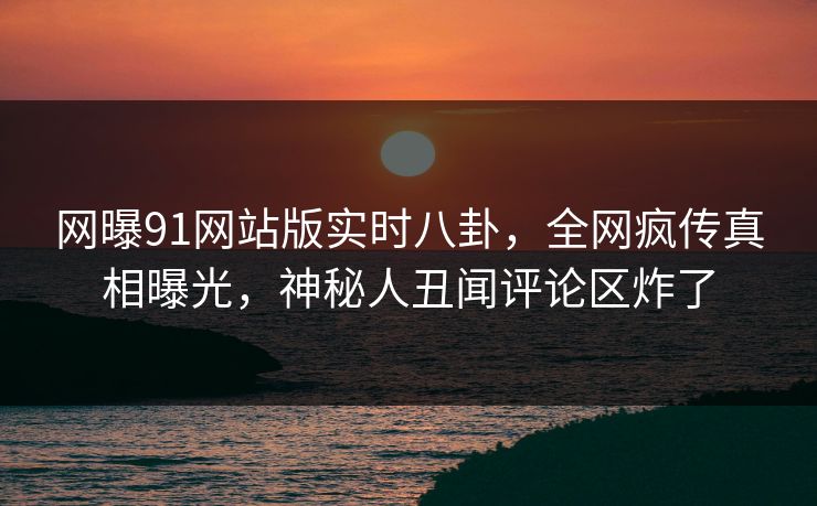 网曝91网站版实时八卦,全网疯传真相曝光,神秘人丑闻评论区炸了