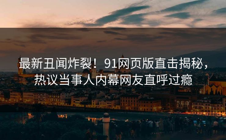 最新丑闻炸裂!91网页版直击揭秘,热议当事人内幕网友直呼过瘾