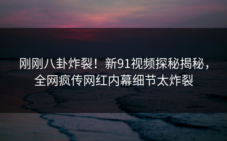 刚刚八卦炸裂!新91视频探秘揭秘,全网疯传网红内幕细节太炸裂
