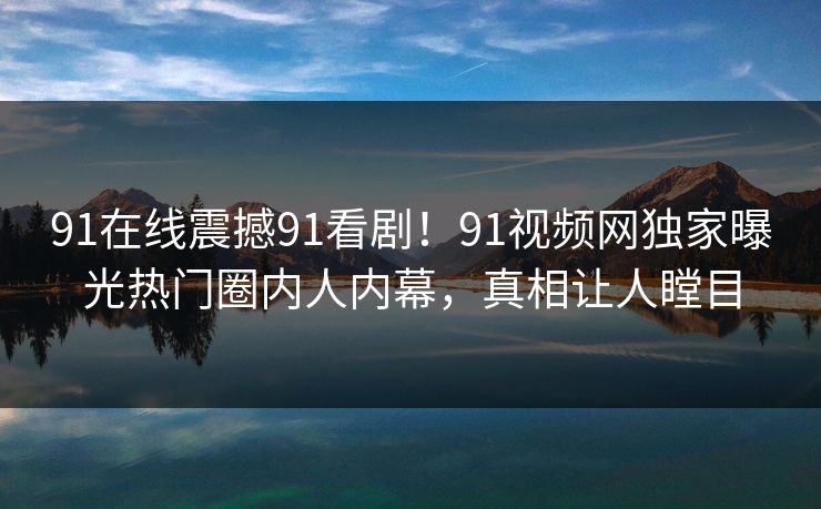 91在线震撼91看剧!91视频网独家曝光热门圈内人内幕,真相让人瞠目
