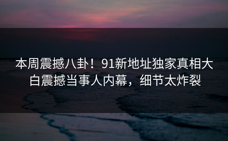 本周震撼八卦!91新地址独家真相大白震撼当事人内幕,细节太炸裂