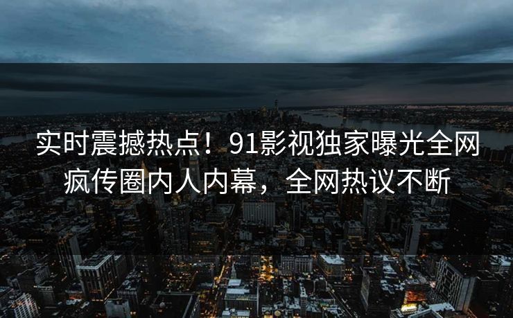 实时震撼热点！91影视独家曝光全网疯传圈内人内幕，全网热议不断