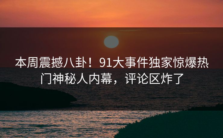 本周震撼八卦！91大事件独家惊爆热门神秘人内幕，评论区炸了