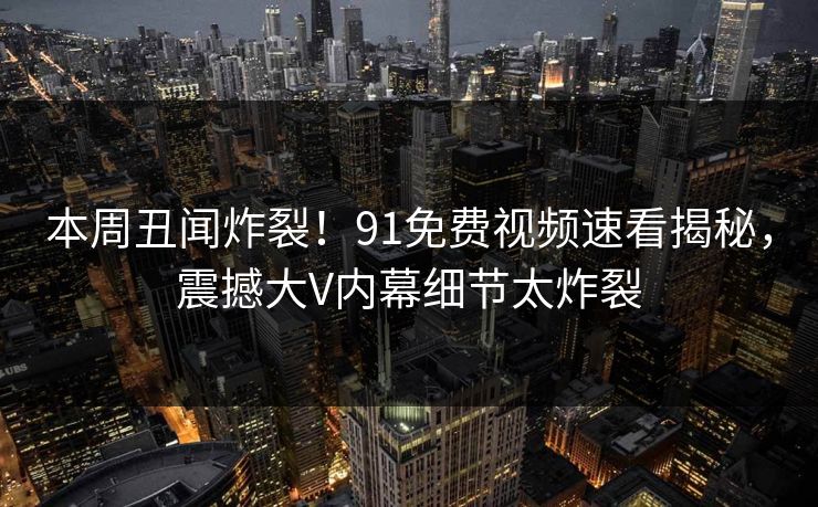 本周丑闻炸裂！91免费视频速看揭秘，震撼大V内幕细节太炸裂