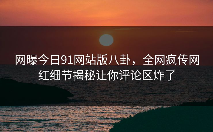 网曝今日91网站版八卦，全网疯传网红细节揭秘让你评论区炸了