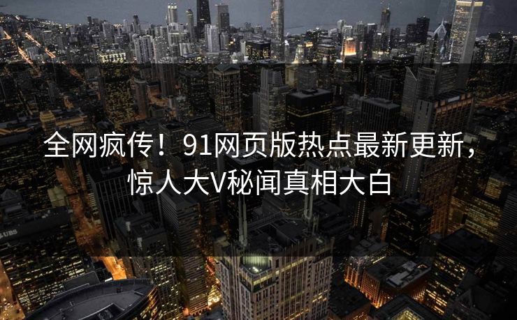 全网疯传！91网页版热点最新更新，惊人大V秘闻真相大白