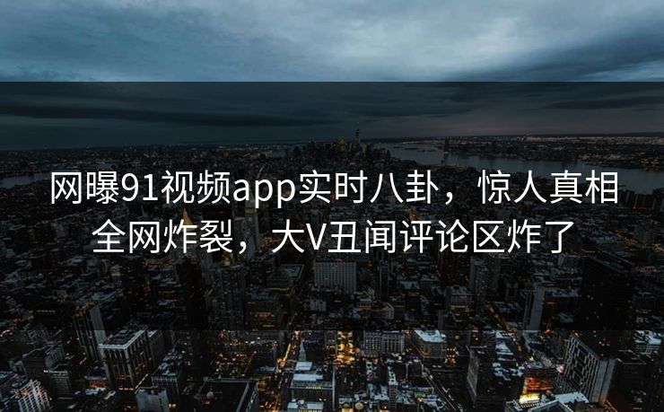 网曝91视频app实时八卦，惊人真相全网炸裂，大V丑闻评论区炸了