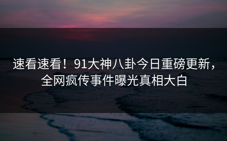 速看速看！91大神八卦今日重磅更新，全网疯传事件曝光真相大白
