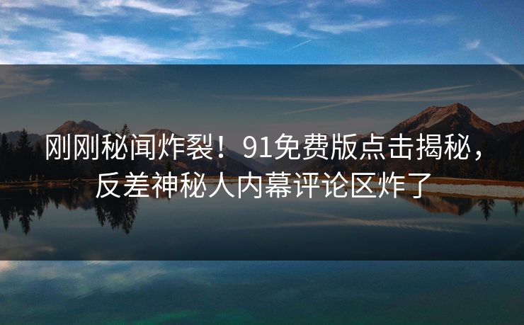 刚刚秘闻炸裂！91免费版点击揭秘，反差神秘人内幕评论区炸了