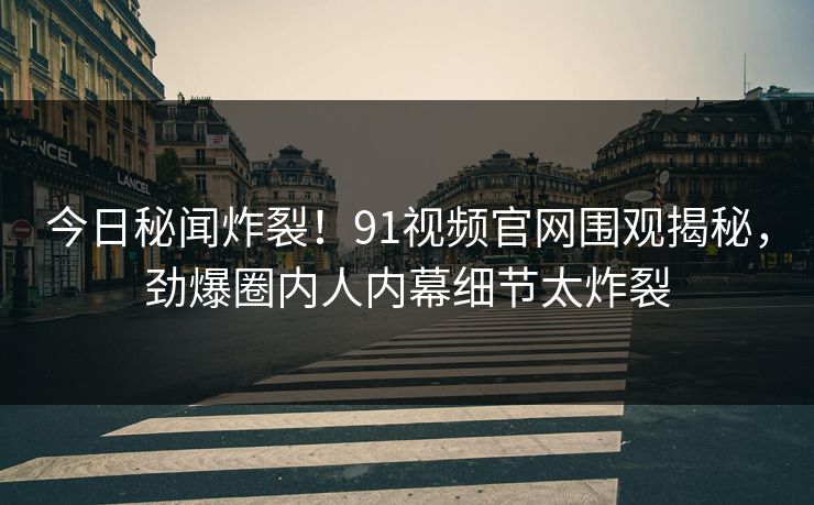 今日秘闻炸裂！91视频官网围观揭秘，劲爆圈内人内幕细节太炸裂