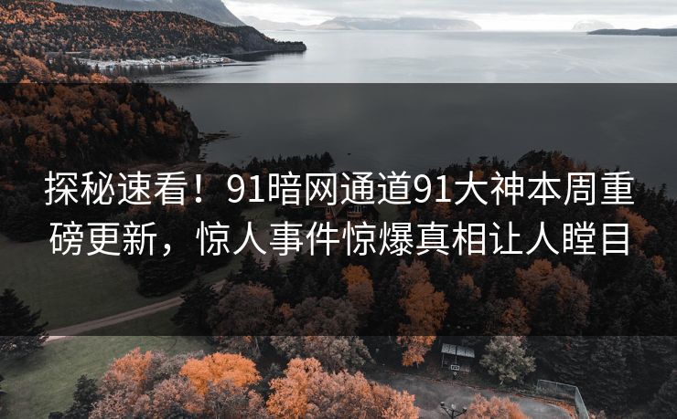探秘速看！91暗网通道91大神本周重磅更新，惊人事件惊爆真相让人瞠目