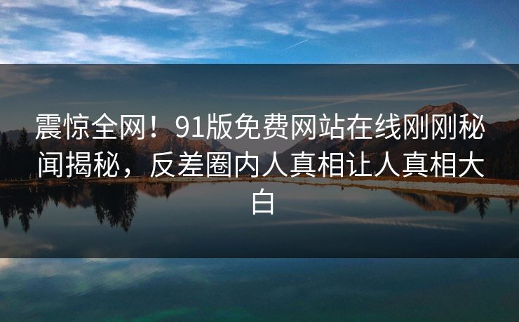 震惊全网！91版免费网站在线刚刚秘闻揭秘，反差圈内人真相让人真相大白