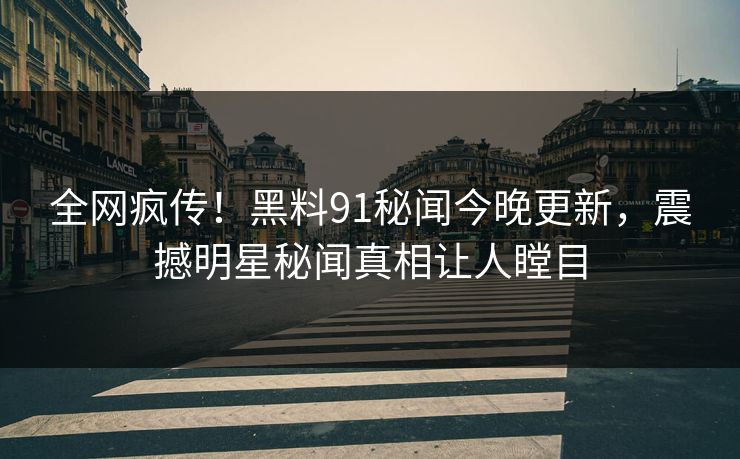 全网疯传！黑料91秘闻今晚更新，震撼明星秘闻真相让人瞠目