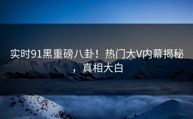 实时91黑重磅八卦！热门大V内幕揭秘，真相大白