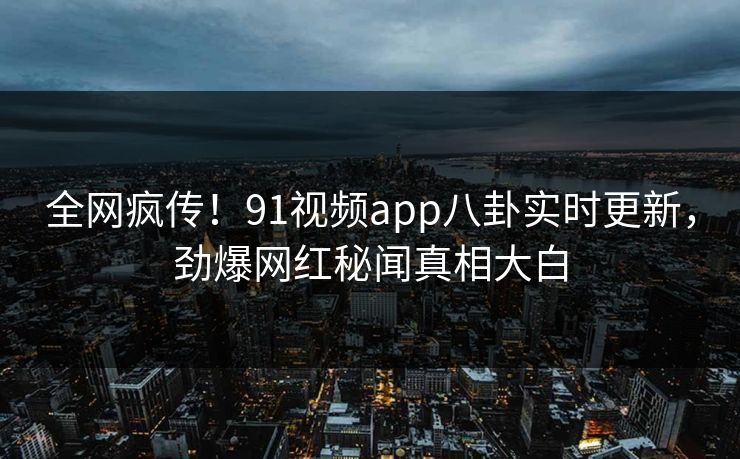 全网疯传！91视频app八卦实时更新，劲爆网红秘闻真相大白