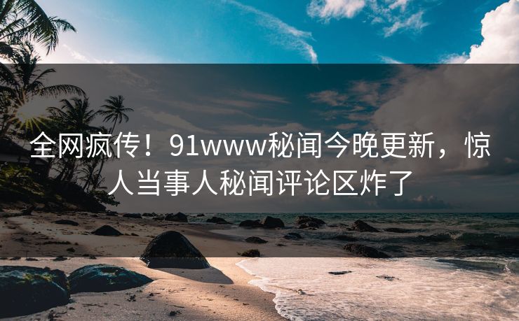 全网疯传！91www秘闻今晚更新，惊人当事人秘闻评论区炸了