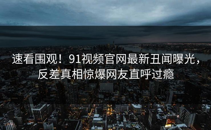 速看围观！91视频官网最新丑闻曝光，反差真相惊爆网友直呼过瘾