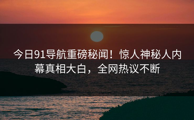 今日91导航重磅秘闻！惊人神秘人内幕真相大白，全网热议不断