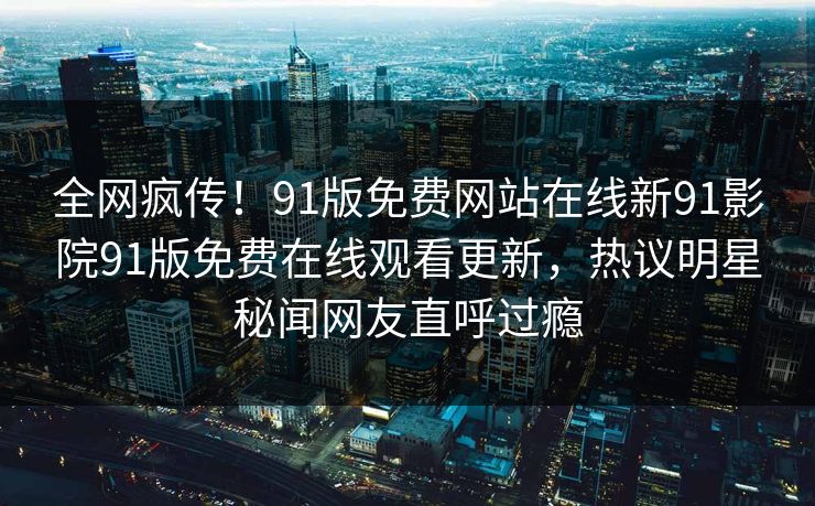 全网疯传！91版免费网站在线新91影院91版免费在线观看更新，热议明星秘闻网友直呼过瘾