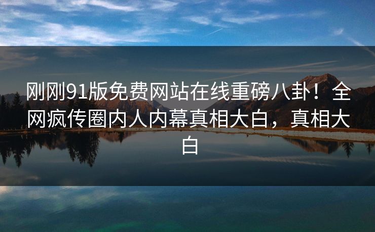 刚刚91版免费网站在线重磅八卦！全网疯传圈内人内幕真相大白，真相大白
