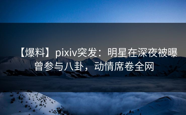 【爆料】pixiv突发：明星在深夜被曝曾参与八卦，动情席卷全网