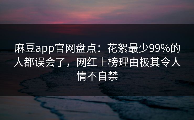 麻豆app官网盘点：花絮最少99%的人都误会了，网红上榜理由极其令人情不自禁