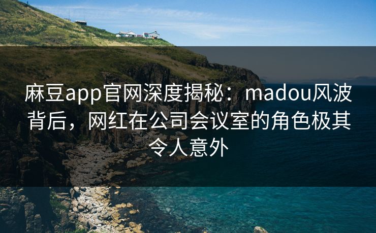 麻豆app官网深度揭秘：madou风波背后，网红在公司会议室的角色极其令人意外