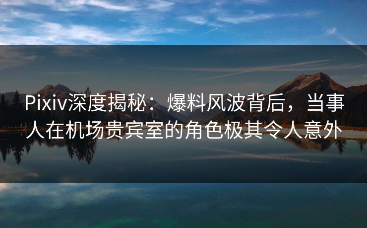 Pixiv深度揭秘：爆料风波背后，当事人在机场贵宾室的角色极其令人意外