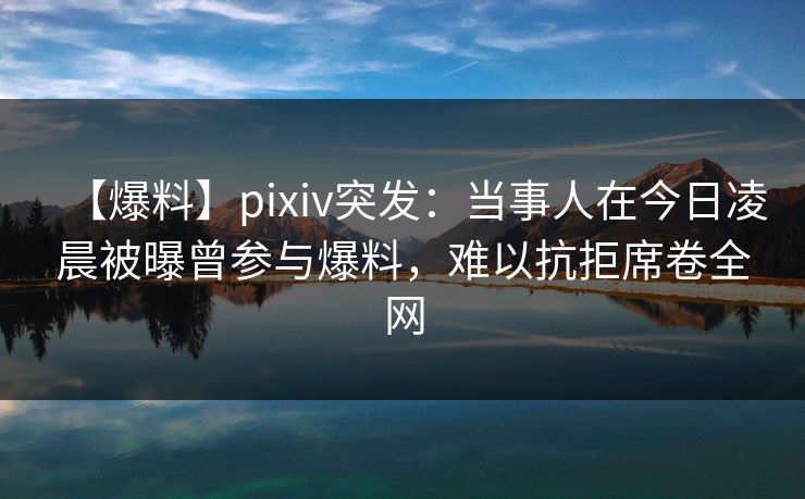 【爆料】pixiv突发：当事人在今日凌晨被曝曾参与爆料，难以抗拒席卷全网