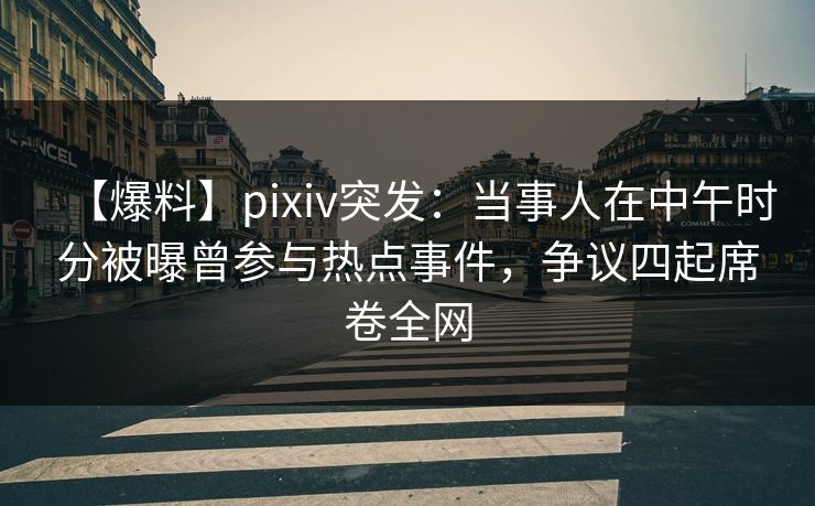 【爆料】pixiv突发：当事人在中午时分被曝曾参与热点事件，争议四起席卷全网