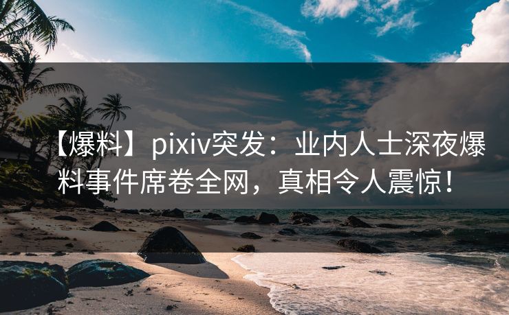 【爆料】pixiv突发：业内人士深夜爆料事件席卷全网，真相令人震惊！