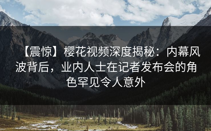 【震惊】樱花视频深度揭秘：内幕风波背后，业内人士在记者发布会的角色罕见令人意外