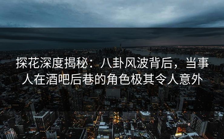 探花深度揭秘：八卦风波背后，当事人在酒吧后巷的角色极其令人意外